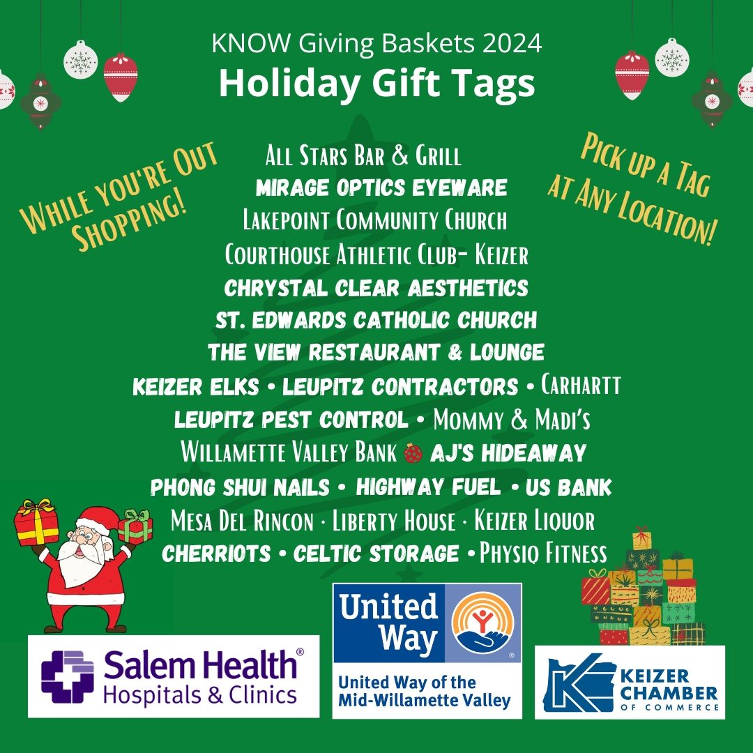 KNOW Giving Baskets 2024 - Christmas Green background with ornaments hanging from top lef tand right. Holiday Gift Tags - While you're out Shopping! Pick up a Tag at Any location! Santa holding up gift, stack of presents in muted Christmas colors - Sponsors: Salem Health, United Way and Keizer Chamber. Locations: Leupitz Pest Control, Keizer Elks, Leupitz Contractors, Carhart, Willamette Valley Bank, AJ's HIdeaway Bar and Grill, Phong Shui Nails, Highway Fuel, US Bank, Courthouse Athletic Club - Keizer, Chrystal Clear Aesthetics Physiq Keizer Liquor Store Mommy & Maddi's Mesa Del Rincon Mirage Optics & Eyewear St Edwards Catholic Church Lakepoint Community Church Cherriots Celtic Storage Liberty House, All Stars Bar & Grill, The View Restaurant & Lounge